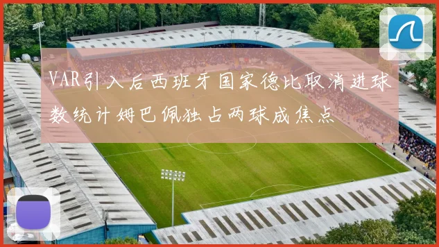 VAR引入后西班牙国家德比取消进球数统计姆巴佩独占两球成焦点