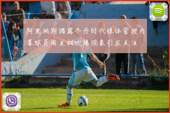 阿里纳斯揭露乔丹时代媒体管控内幕球员间互相吹捧现象引发关注