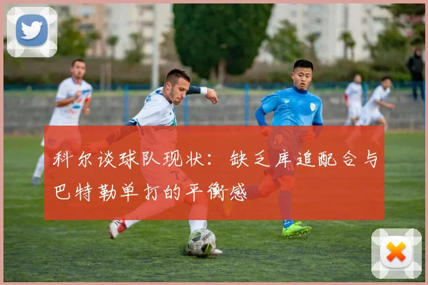科尔谈球队现状：缺乏库追配合与巴特勒单打的平衡感
