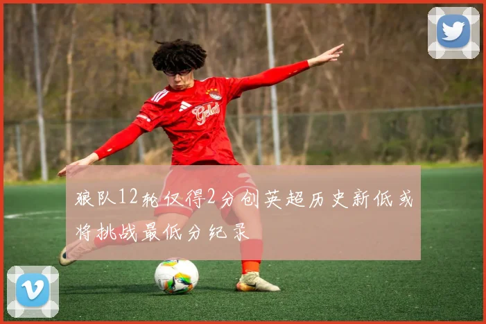狼队12轮仅得2分创英超历史新低或将挑战最低分纪录