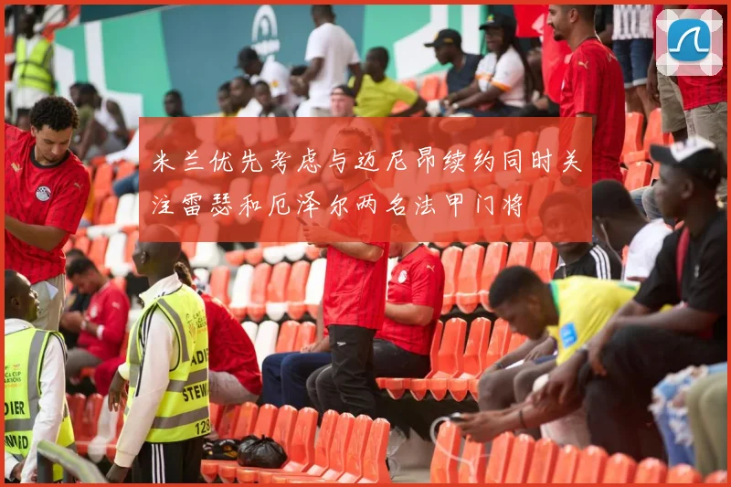 米兰优先考虑与迈尼昂续约同时关注雷瑟和厄泽尔两名法甲门将