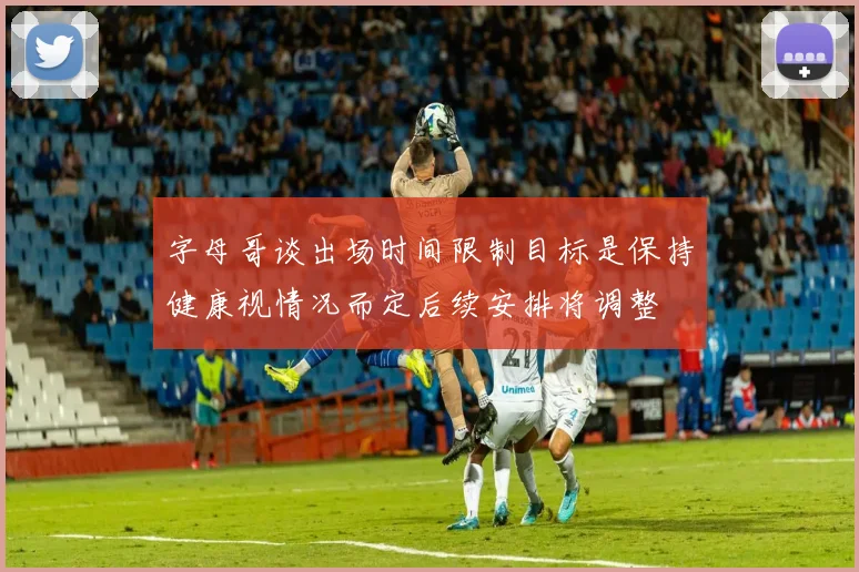 字母哥谈出场时间限制目标是保持健康视情况而定后续安排将调整