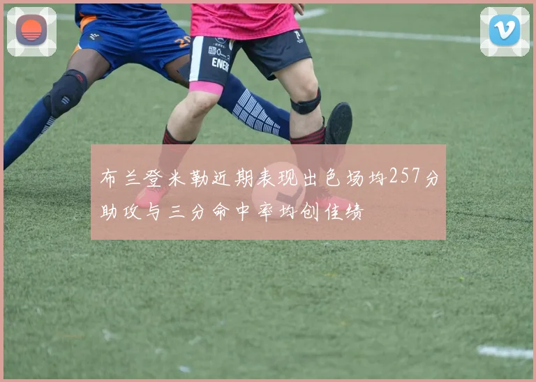 布兰登米勒近期表现出色场均257分助攻与三分命中率均创佳绩