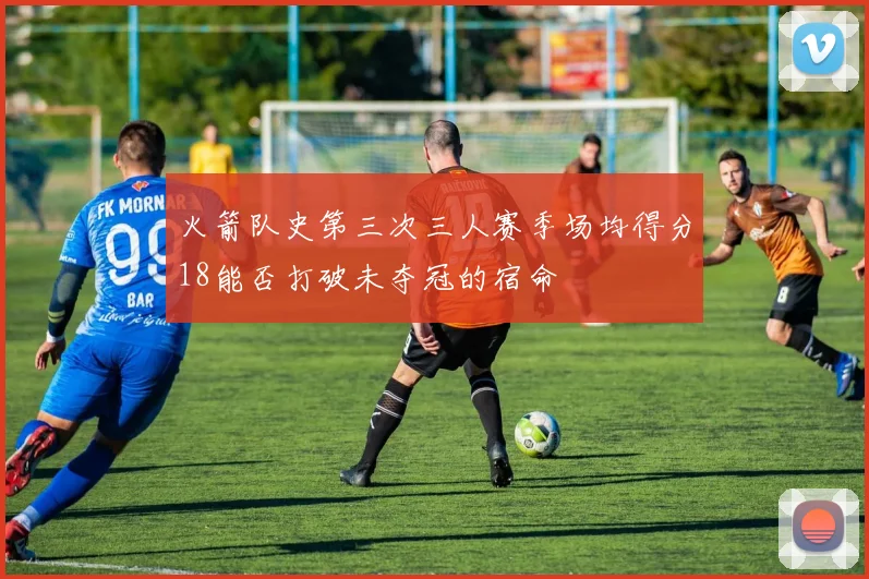 火箭队史第三次三人赛季场均得分18能否打破未夺冠的宿命