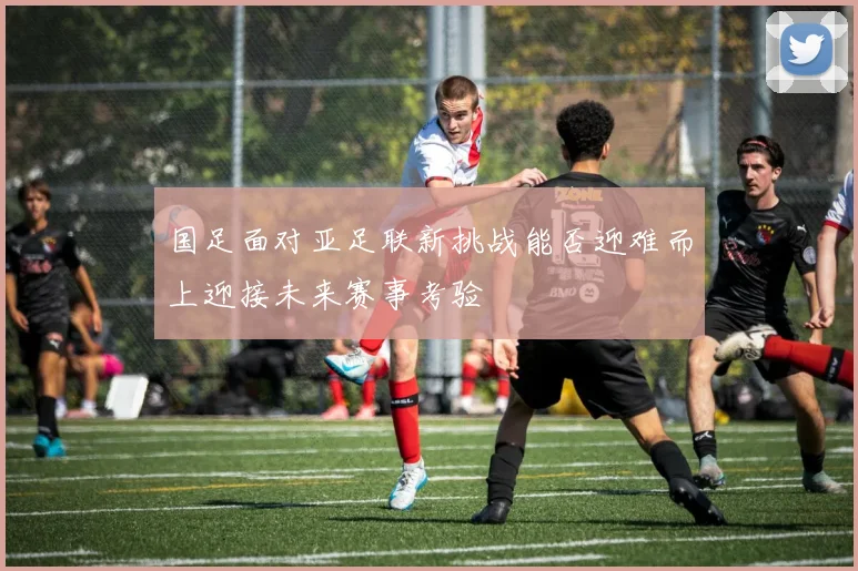 国足面对亚足联新挑战能否迎难而上迎接未来赛事考验