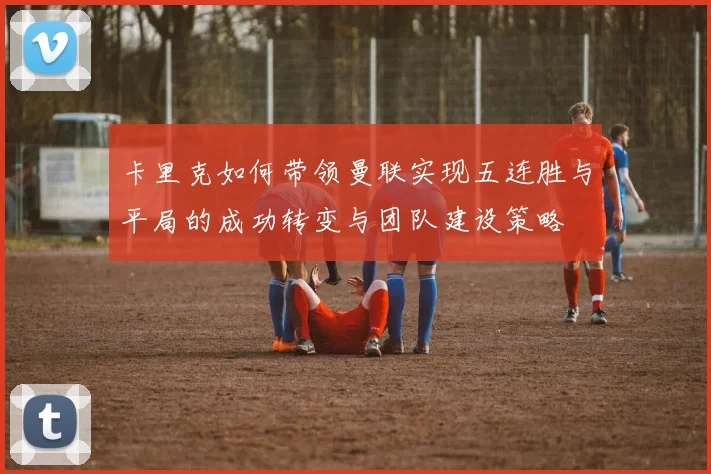 卡里克如何带领曼联实现五连胜与平局的成功转变与团队建设策略