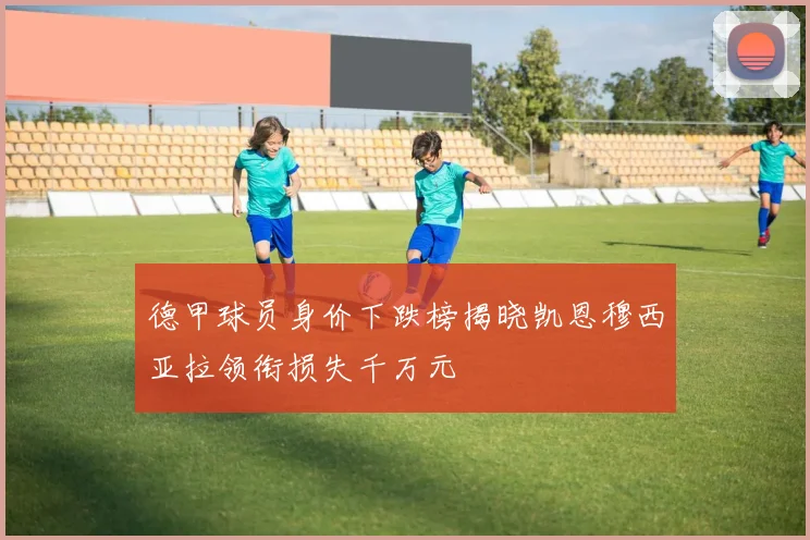 德甲球员身价下跌榜揭晓凯恩穆西亚拉领衔损失千万元