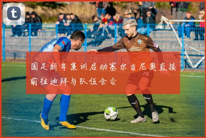 国足新年集训启动塞尔吉尼奥直接前往迪拜与队伍会合