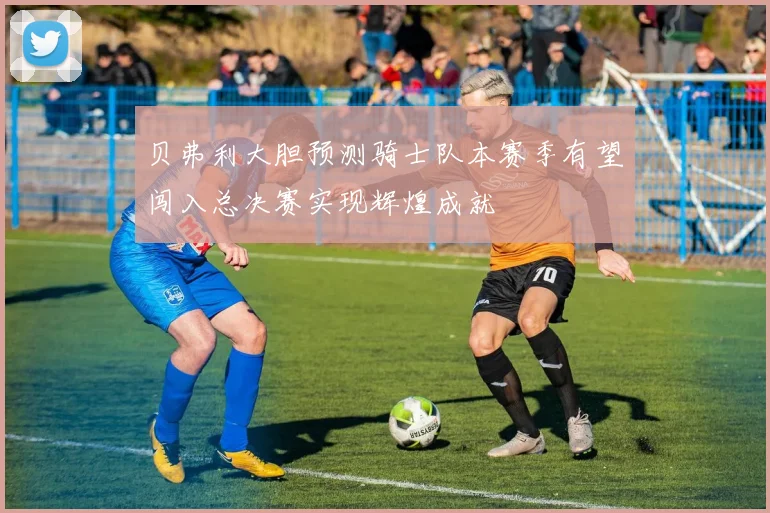 贝弗利大胆预测骑士队本赛季有望闯入总决赛实现辉煌成就