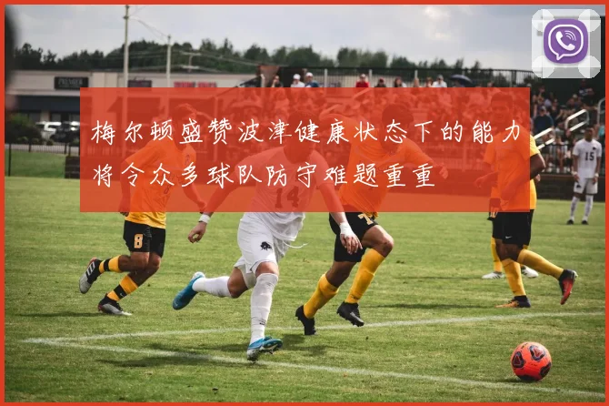 梅尔顿盛赞波津健康状态下的能力将令众多球队防守难题重重