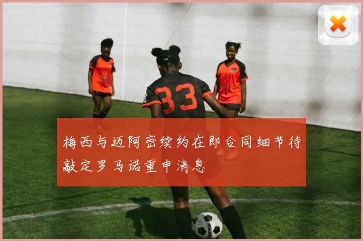 梅西与迈阿密续约在即合同细节待敲定罗马诺重申消息