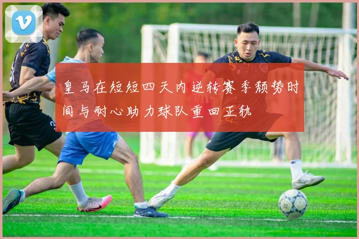 皇马在短短四天内逆转赛季颓势时间与耐心助力球队重回正轨