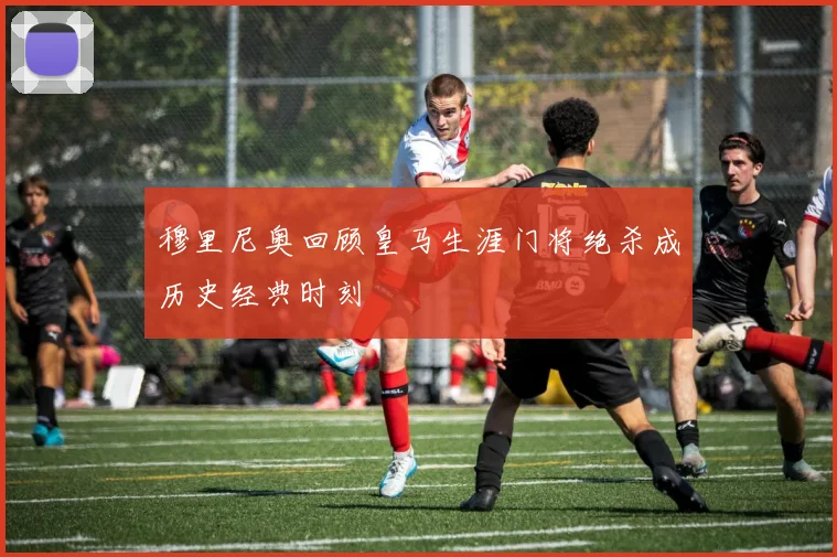 穆里尼奥回顾皇马生涯门将绝杀成历史经典时刻