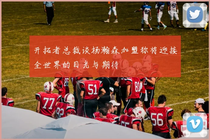 开拓者总裁谈杨瀚森加盟称将迎接全世界的目光与期待