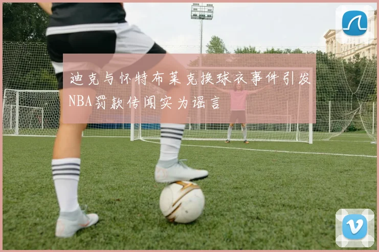 迪克与怀特布莱克换球衣事件引发NBA罚款传闻实为谣言