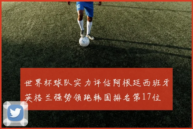 世界杯球队实力评估阿根廷西班牙英格兰强势领跑韩国排名第17位