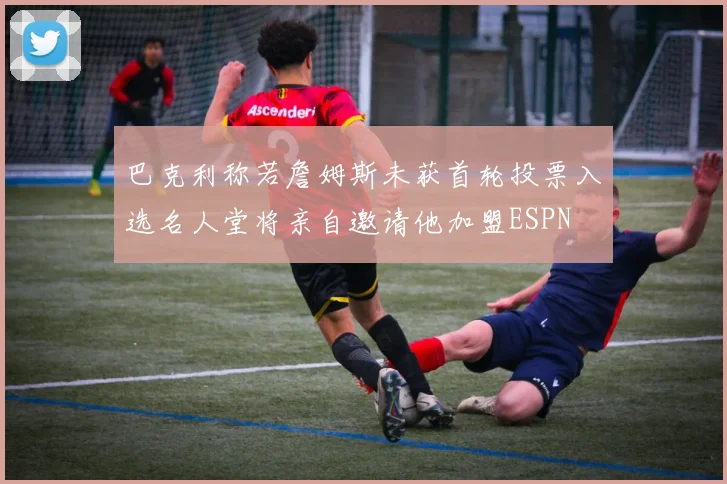 巴克利称若詹姆斯未获首轮投票入选名人堂将亲自邀请他加盟ESPN