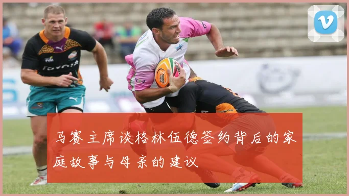 马赛主席谈格林伍德签约背后的家庭故事与母亲的建议