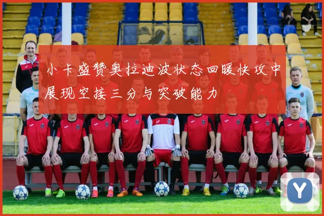 小卡盛赞奥拉迪波状态回暖快攻中展现空接三分与突破能力