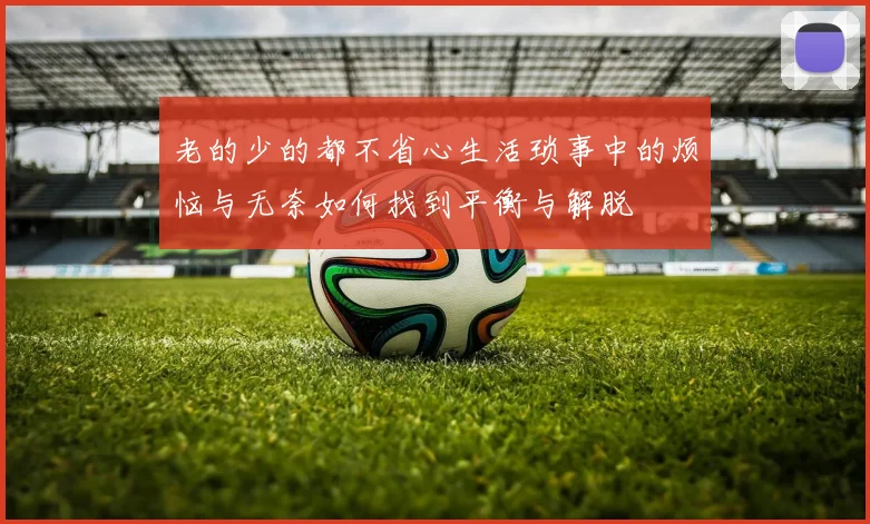 老的少的都不省心生活琐事中的烦恼与无奈如何找到平衡与解脱