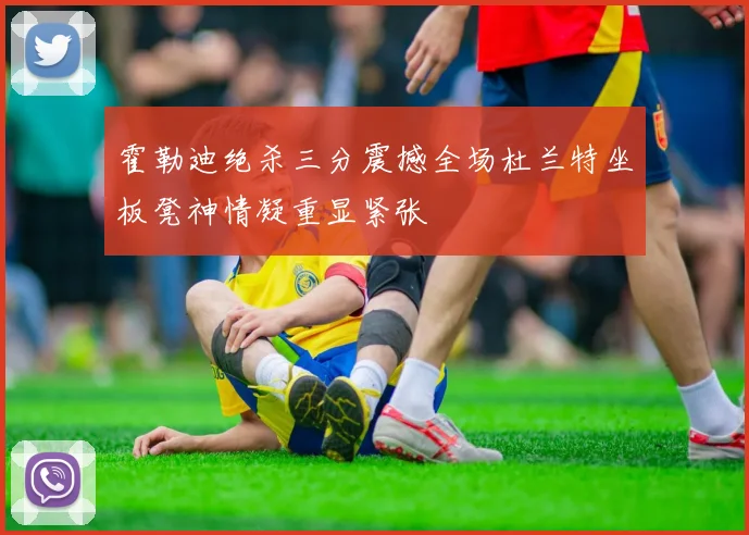 霍勒迪绝杀三分震撼全场杜兰特坐板凳神情凝重显紧张