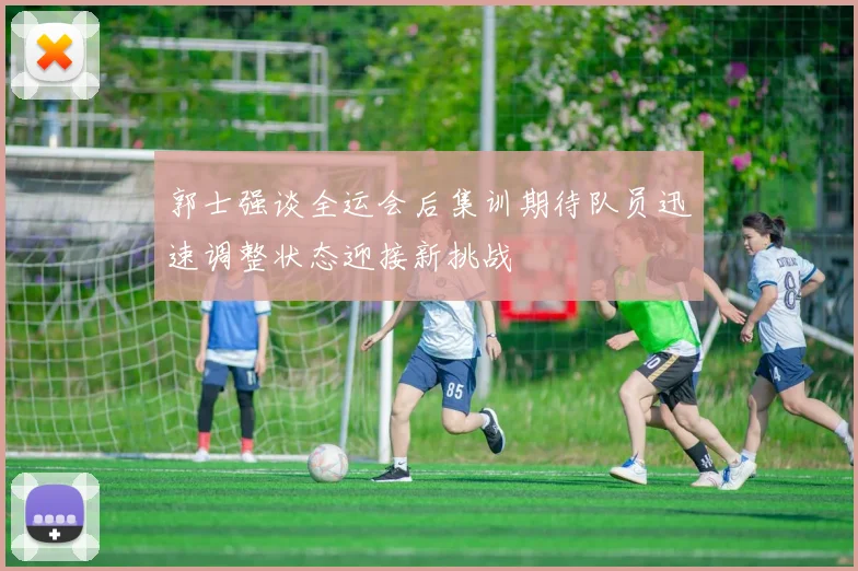 郭士强谈全运会后集训期待队员迅速调整状态迎接新挑战