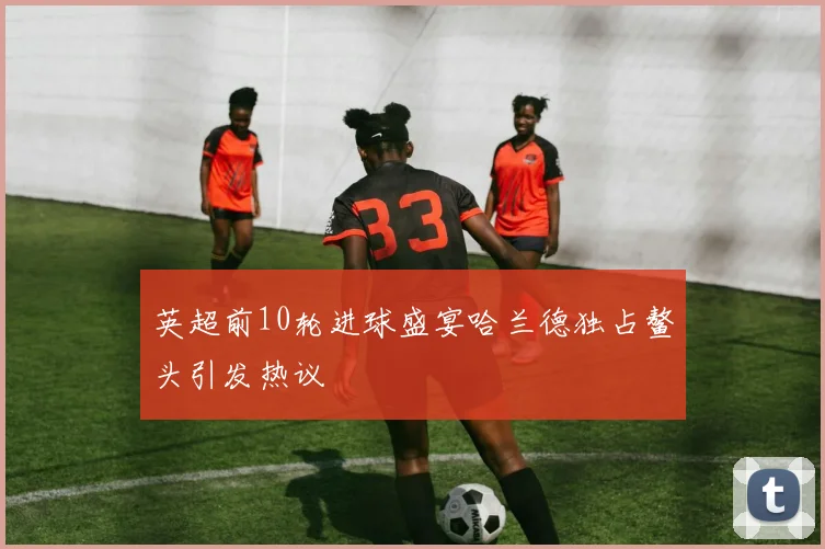 英超前10轮进球盛宴哈兰德独占鳌头引发热议