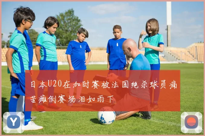 日本U20在加时赛被法国绝杀球员痛苦瘫倒赛场泪如雨下