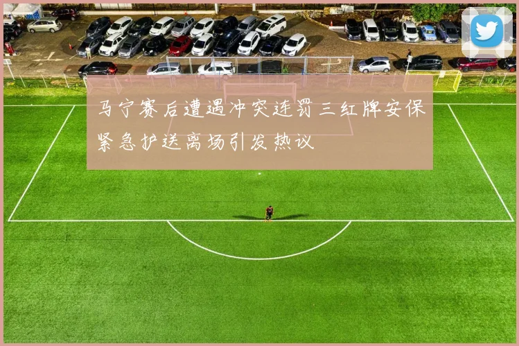 马宁赛后遭遇冲突连罚三红牌安保紧急护送离场引发热议