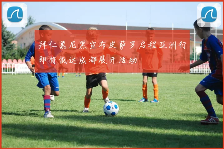 拜仁慕尼黑宣布皮萨罗启程亚洲行即将抵达成都展开活动