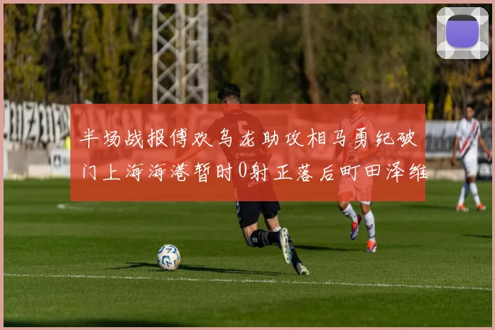 半场战报傅欢乌龙助攻相马勇纪破门上海海港暂时0射正落后町田泽维亚0-2