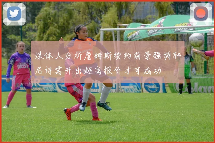 媒体人分析詹姆斯续约前景强调轩尼诗需开出超高报价才可成功