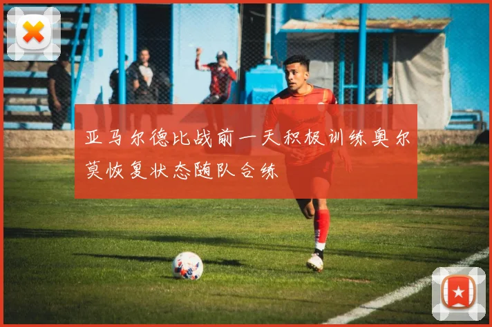 亚马尔德比战前一天积极训练奥尔莫恢复状态随队合练