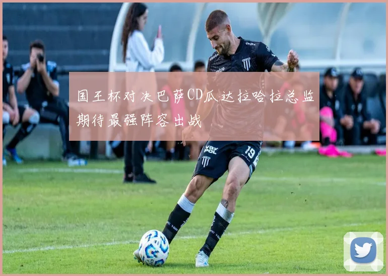 国王杯对决巴萨CD瓜达拉哈拉总监期待最强阵容出战