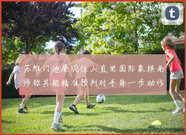 苏维门迪展现惊人直觉国际象棋老师称其能精准预判对手每一步动作