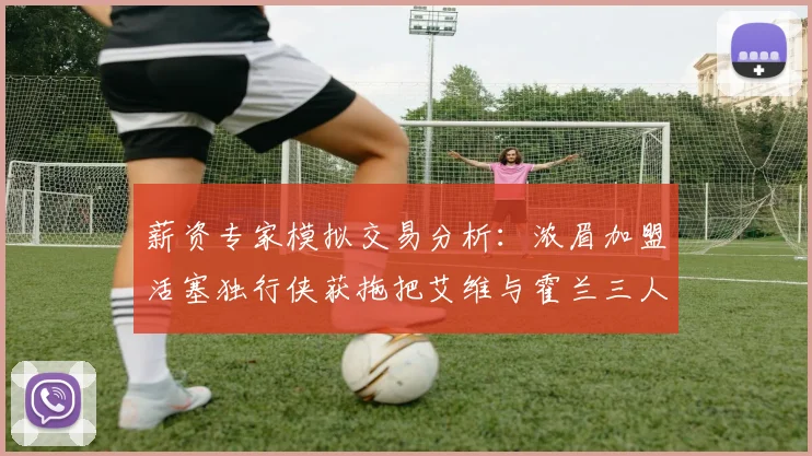 薪资专家模拟交易分析：浓眉加盟活塞独行侠获拖把艾维与霍兰三人组合